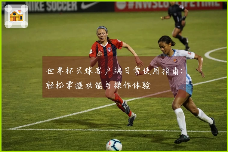 世界杯买球客户端日常使用指南：轻松掌握功能与操作体验