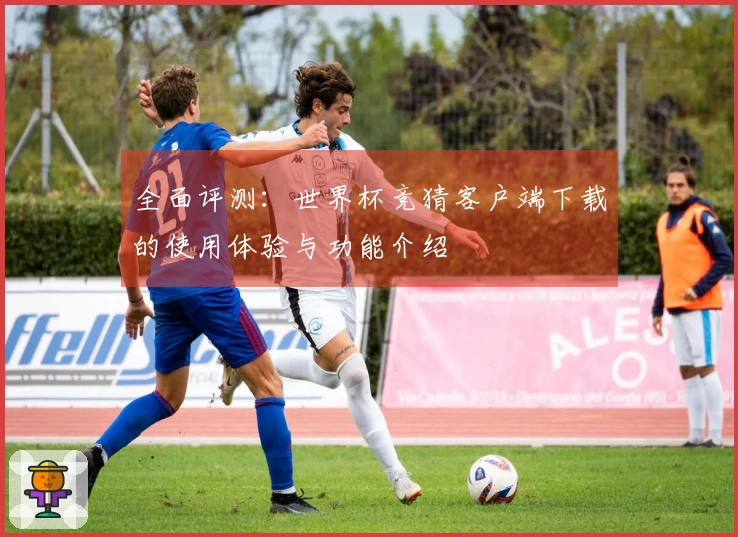 全面评测：世界杯竞猜客户端下载的使用体验与功能介绍